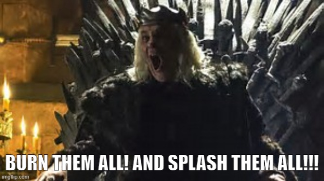 Mad King Burn Them All | BURN THEM ALL! AND SPLASH THEM ALL!!! | image tagged in mad king burn them all | made w/ Imgflip meme maker