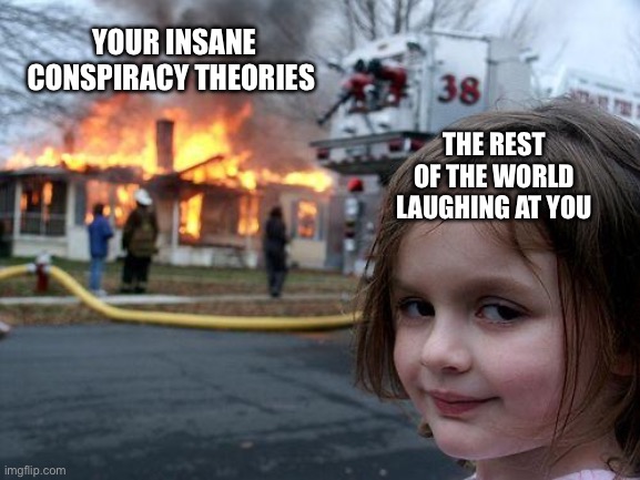 Conspiracy theorists | YOUR INSANE CONSPIRACY THEORIES; THE REST OF THE WORLD LAUGHING AT YOU | image tagged in memes,disaster girl,conspiracy,conspiracy theory,crazy people,karens | made w/ Imgflip meme maker