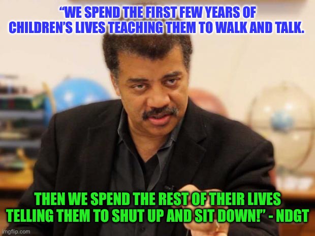 Neil deGrasse Tyson | “WE SPEND THE FIRST FEW YEARS OF CHILDREN’S LIVES TEACHING THEM TO WALK AND TALK. THEN WE SPEND THE REST OF THEIR LIVES TELLING THEM TO SHUT UP AND SIT DOWN!” - NDGT | image tagged in neil degrasse tyson,wise,smart,raising children,parenting | made w/ Imgflip meme maker
