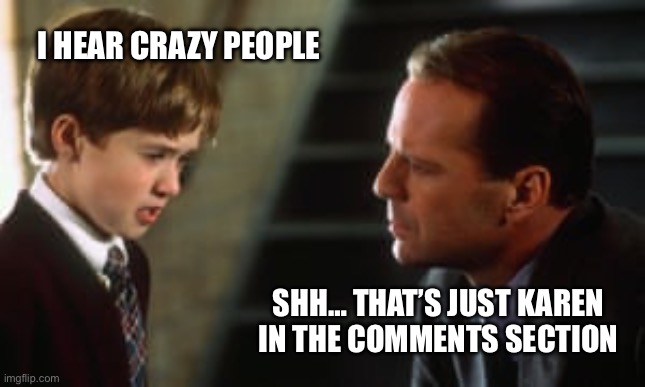 Karen in the comments section | I HEAR CRAZY PEOPLE; SHH… THAT’S JUST KAREN IN THE COMMENTS SECTION | image tagged in sixth sense,karen,karens,comment section,conspiracy theories,crazy | made w/ Imgflip meme maker