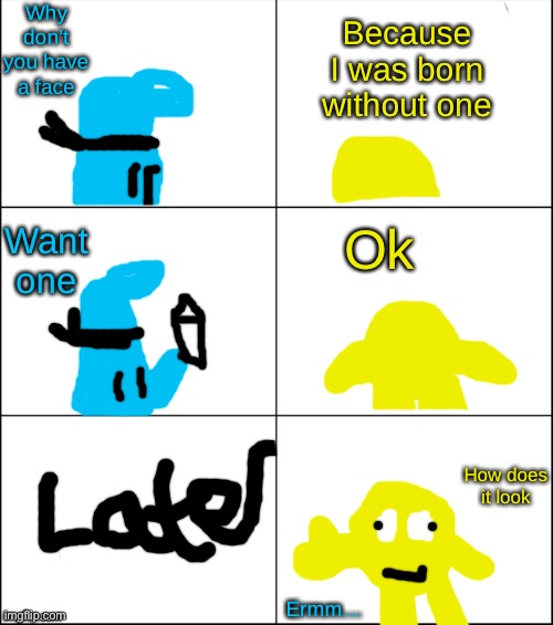 Comic pt.1 Blobio gets a face | Why don’t you have a face; Because I was born without one; Ok; Want one; How does it look; Ermm… | image tagged in 6 panel | made w/ Imgflip meme maker