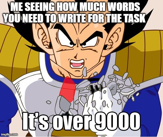 It's over 9000! (Dragon Ball Z) (Newer Animation) | ME SEEING HOW MUCH WORDS YOU NEED TO WRITE FOR THE TASK | image tagged in it's over 9000 dragon ball z newer animation | made w/ Imgflip meme maker
