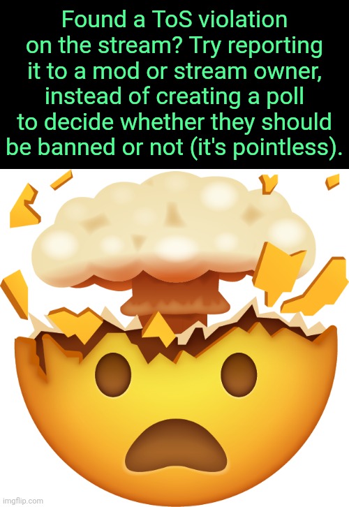 . | Found a ToS violation on the stream? Try reporting it to a mod or stream owner, instead of creating a poll to decide whether they should be banned or not (it's pointless). | image tagged in mind blown emoji | made w/ Imgflip meme maker