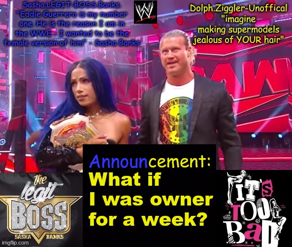 give an outcome | What if I was owner for a week? | image tagged in dolph ziggler sasha banks duo announcement temp | made w/ Imgflip meme maker