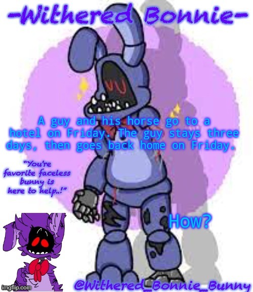 Riddle time | A guy and his horse go to a hotel on Friday. The guy stays three days, then goes back home on Friday. How? | image tagged in withered_bonnie_bunny's fnaf 2 bonnie temp | made w/ Imgflip meme maker