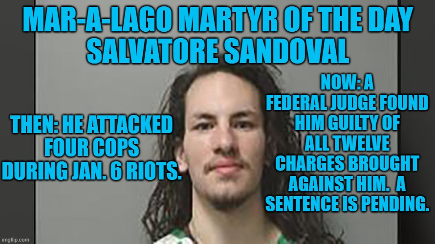 His Mommie pleaded guilty to one Jan. 6 charge. | MAR-A-LAGO MARTYR OF THE DAY
SALVATORE SANDOVAL; NOW: A FEDERAL JUDGE FOUND HIM GUILTY OF ALL TWELVE CHARGES BROUGHT AGAINST HIM.  A SENTENCE IS PENDING. THEN: HE ATTACKED FOUR COPS DURING JAN. 6 RIOTS. | image tagged in politics | made w/ Imgflip meme maker