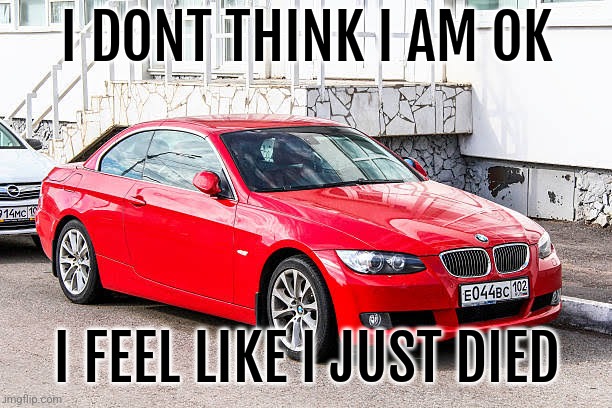 Bmw 3 series red | I DONT THINK I AM OK; I FEEL LIKE I JUST DIED | image tagged in bmw 3 series red | made w/ Imgflip meme maker