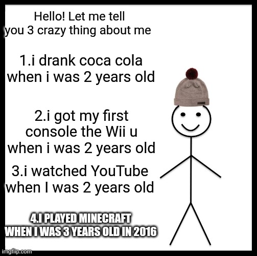 Hello :) | Hello! Let me tell you 3 crazy thing about me; 1.i drank coca cola when i was 2 years old; 2.i got my first console the Wii u when i was 2 years old; 3.i watched YouTube when I was 2 years old; 4.I PLAYED MINECRAFT WHEN I WAS 3 YEARS OLD IN 2016 | image tagged in memes,be like bill | made w/ Imgflip meme maker