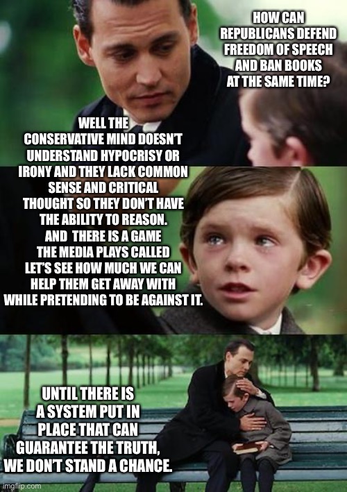 sad johny depp | HOW CAN REPUBLICANS DEFEND FREEDOM OF SPEECH AND BAN BOOKS AT THE SAME TIME? WELL THE CONSERVATIVE MIND DOESN’T UNDERSTAND HYPOCRISY OR IRONY AND THEY LACK COMMON SENSE AND CRITICAL THOUGHT SO THEY DON’T HAVE THE ABILITY TO REASON. AND  THERE IS A GAME THE MEDIA PLAYS CALLED LET’S SEE HOW MUCH WE CAN HELP THEM GET AWAY WITH WHILE PRETENDING TO BE AGAINST IT. UNTIL THERE IS A SYSTEM PUT IN PLACE THAT CAN GUARANTEE THE TRUTH, WE DON’T STAND A CHANCE. | image tagged in sad johny depp | made w/ Imgflip meme maker