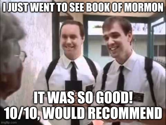 Mormons at Door | I JUST WENT TO SEE BOOK OF MORMON; IT WAS SO GOOD! 10/10, WOULD RECOMMEND | image tagged in mormons at door | made w/ Imgflip meme maker