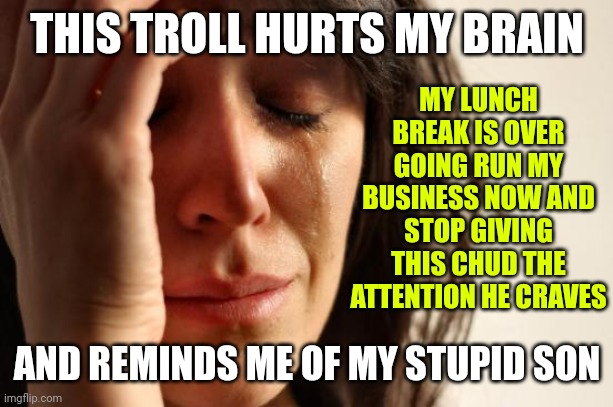 THIS TROLL HURTS MY BRAIN AND REMINDS ME OF MY STUPID SON MY LUNCH BREAK IS OVER
GOING RUN MY BUSINESS NOW AND STOP GIVING THIS CHUD THE ATT | image tagged in memes,first world problems | made w/ Imgflip meme maker
