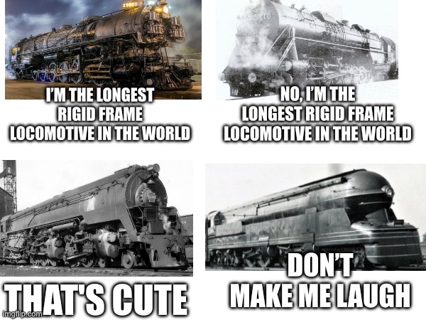Train length | NO, I’M THE LONGEST RIGID FRAME LOCOMOTIVE IN THE WORLD; I’M THE LONGEST RIGID FRAME LOCOMOTIVE IN THE WORLD; DON’T MAKE ME LAUGH; THAT'S CUTE | image tagged in and now for something completely different | made w/ Imgflip meme maker