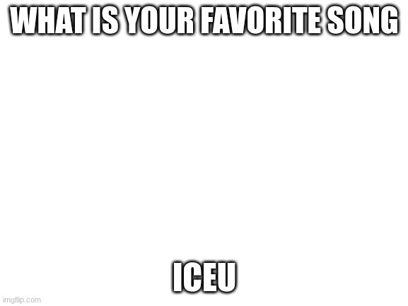 Blank White Template | WHAT IS YOUR FAVORITE SONG; ICEU | image tagged in blank white template | made w/ Imgflip meme maker