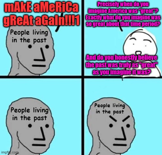 Regressives want to go back in time. But time marches on. And you cannot have a future if you do not let go of the past. | mAkE aMeRiCa gReAt aGaIn!!!1; Precisely when do you imagine America was "great"?
Exactly what do you imagine was so great about that time period? People living
in the past; And do you honestly believe
the past was truly as "great"
as you imagine it was? People living
in the past; People living
in the past | image tagged in angry npc wojak,make america great again,conservative logic,time travel,nostalgia,let go | made w/ Imgflip meme maker