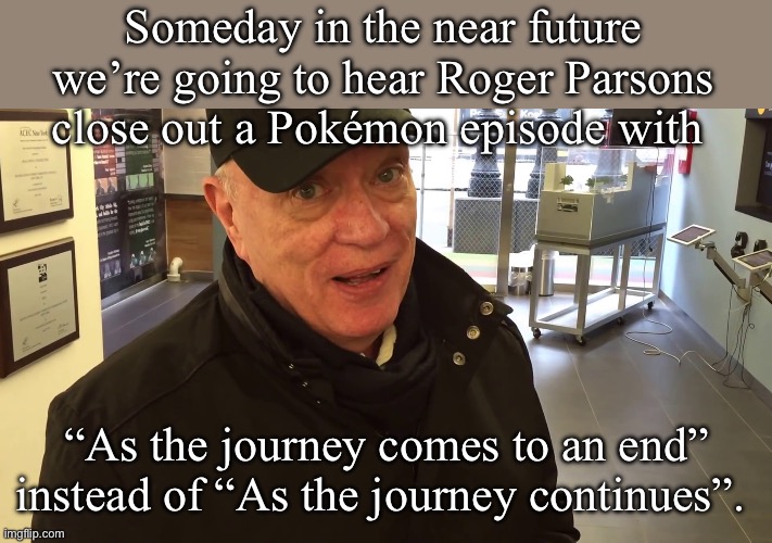 Goodbye, Ash Ketchum. | Someday in the near future we’re going to hear Roger Parsons close out a Pokémon episode with; “As the journey comes to an end” instead of “As the journey continues”. | image tagged in pokemon,anime | made w/ Imgflip meme maker