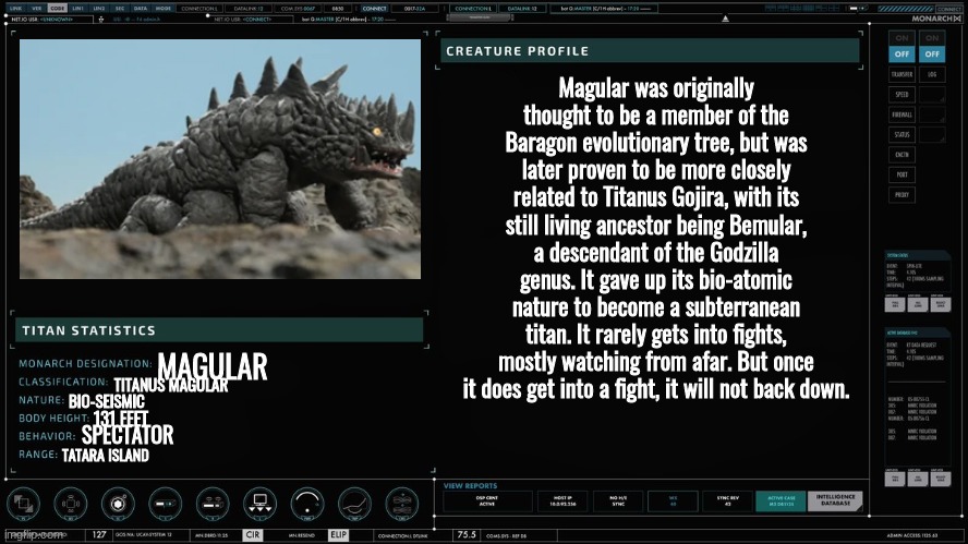 j | Magular was originally thought to be a member of the Baragon evolutionary tree, but was later proven to be more closely related to Titanus Gojira, with its still living ancestor being Bemular, a descendant of the Godzilla genus. It gave up its bio-atomic nature to become a subterranean titan. It rarely gets into fights, mostly watching from afar. But once it does get into a fight, it will not back down. MAGULAR; TITANUS MAGULAR; BIO-SEISMIC; 131 FEET; SPECTATOR; TATARA ISLAND | made w/ Imgflip meme maker