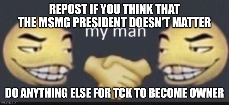 My man. | REPOST IF YOU THINK THAT THE MSMG PRESIDENT DOESN'T MATTER; DO ANYTHING ELSE FOR TCK TO BECOME OWNER | image tagged in my man | made w/ Imgflip meme maker