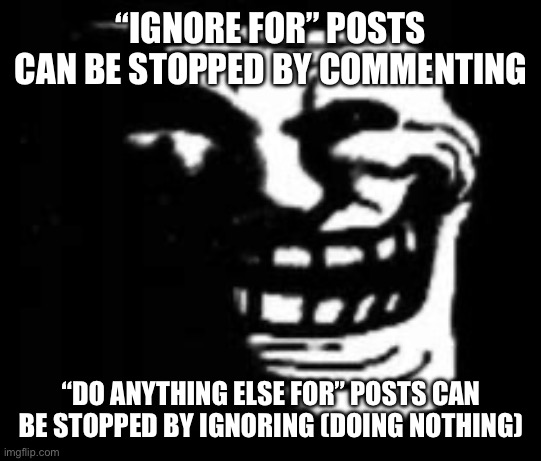 dark trollface | “IGNORE FOR” POSTS CAN BE STOPPED BY COMMENTING; “DO ANYTHING ELSE FOR” POSTS CAN BE STOPPED BY IGNORING (DOING NOTHING) | image tagged in dark trollface | made w/ Imgflip meme maker