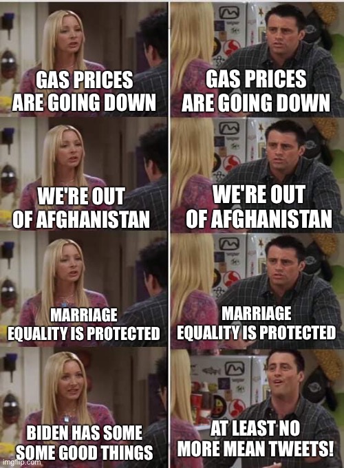 Phoebe Joey | GAS PRICES ARE GOING DOWN; GAS PRICES ARE GOING DOWN; WE'RE OUT OF AFGHANISTAN; WE'RE OUT OF AFGHANISTAN; MARRIAGE EQUALITY IS PROTECTED; MARRIAGE EQUALITY IS PROTECTED; AT LEAST NO MORE MEAN TWEETS! BIDEN HAS SOME SOME GOOD THINGS | image tagged in phoebe joey | made w/ Imgflip meme maker