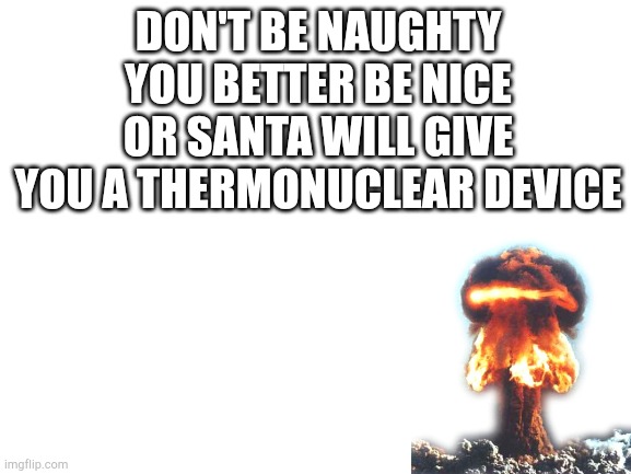 Blank White Template | DON'T BE NAUGHTY YOU BETTER BE NICE OR SANTA WILL GIVE YOU A THERMONUCLEAR DEVICE | image tagged in blank white template | made w/ Imgflip meme maker