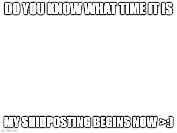 be ready | DO YOU KNOW WHAT TIME IT IS; MY SHIDPOSTING BEGINS NOW >:) | image tagged in blank white template | made w/ Imgflip meme maker