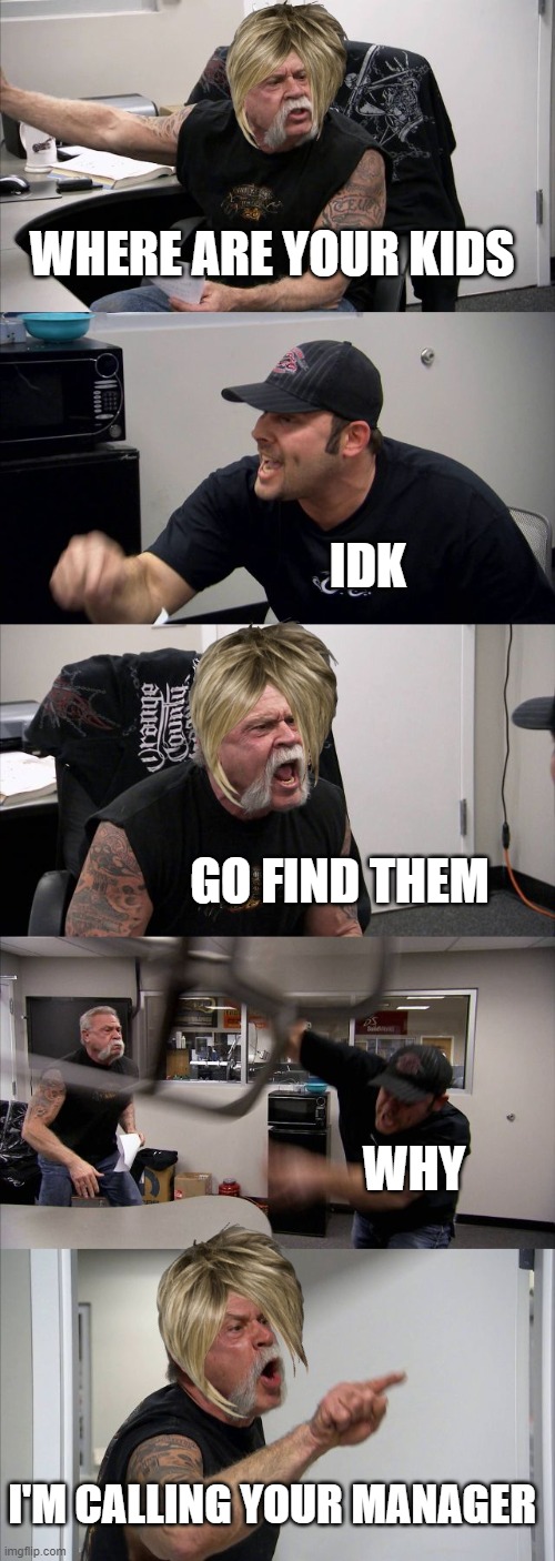 American Chopper Argument | WHERE ARE YOUR KIDS; IDK; GO FIND THEM; WHY; I'M CALLING YOUR MANAGER | image tagged in memes,american chopper argument | made w/ Imgflip meme maker