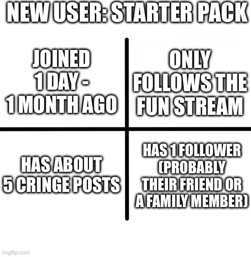 New user: starter pack | NEW USER: STARTER PACK; JOINED 1 DAY - 1 MONTH AGO; ONLY FOLLOWS THE FUN STREAM; HAS ABOUT 5 CRINGE POSTS; HAS 1 FOLLOWER (PROBABLY THEIR FRIEND OR A FAMILY MEMBER) | image tagged in memes,blank starter pack | made w/ Imgflip meme maker