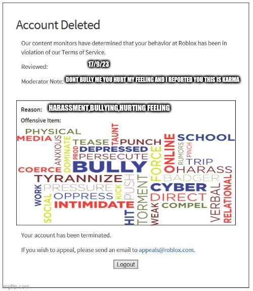 banned for 900000000000000000000000000000000000000000000000000000000000000000000000000000000000000000000000000000000000,months | 17/9/23; DONT BULLY ME YOU HURT MY FEELING AND I REPORTED YOU THIS IS KARMA; HARASSMENT,BULLYING,HURTING FEELING | image tagged in banned from roblox | made w/ Imgflip meme maker
