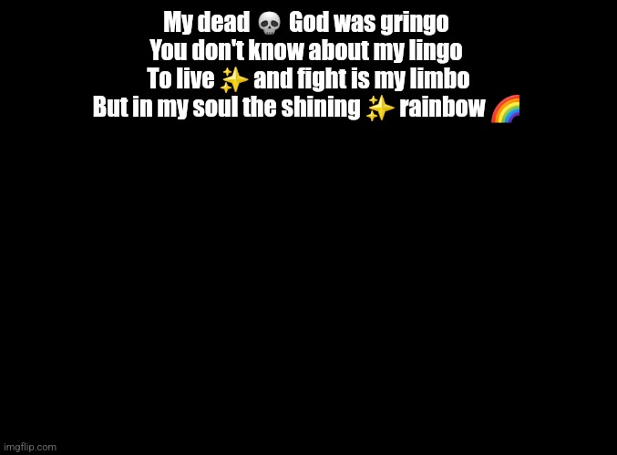 blank black | My dead 💀 God was gringo 
You don't know about my lingo 
To live ✨️ and fight is my limbo
But in my soul the shining ✨️ rainbow 🌈 | image tagged in blank black,copypasta | made w/ Imgflip meme maker