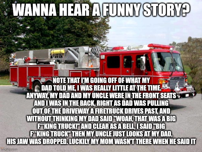 I have another story from when I was little and it is FAR worse | WANNA HEAR A FUNNY STORY? NOTE THAT I'M GOING OFF OF WHAT MY DAD TOLD ME, I WAS REALLY LITTLE AT THE TIME. ANYWAY, MY DAD AND MY UNCLE WERE IN THE FRONT SEATS AND I WAS IN THE BACK, RIGHT AS DAD WAS PULLING OUT OF THE DRIVEWAY A FIRETRUCK DRIVES PAST, AND WITHOUT THINKING MY DAD SAID "WOAH, THAT WAS A BIG F**KING TRUCK!" AND CLEAR AS A BELL, I SAID "BIG F**KING TRUCK" THEN MY UNCLE JUST LOOKS AT MY DAD, HIS JAW WAS DROPPED. LUCKILY MY MOM WASN'T THERE WHEN HE SAID IT | image tagged in firetruck | made w/ Imgflip meme maker