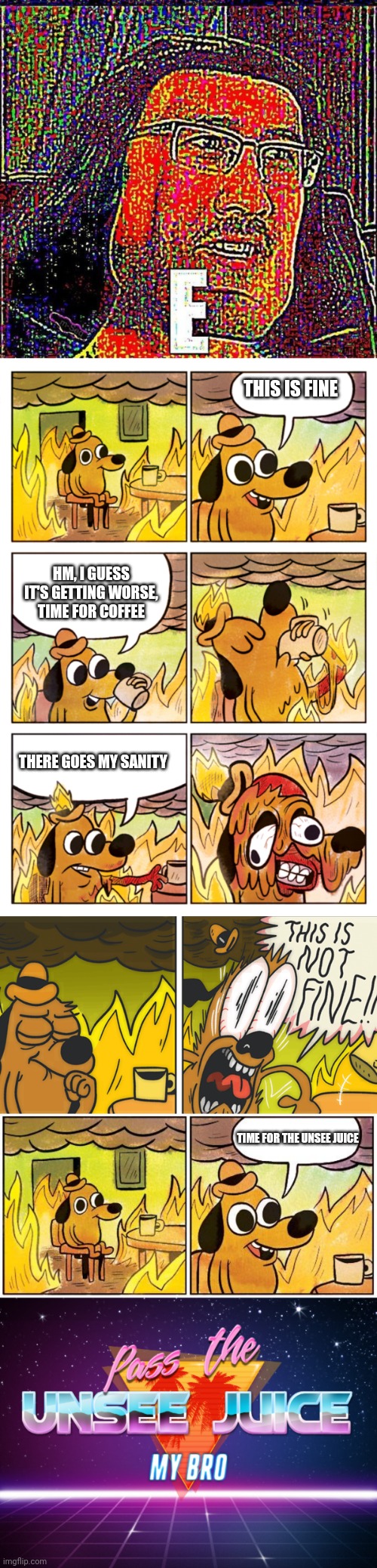 THIS IS FINE; HM, I GUESS IT'S GETTING WORSE, TIME FOR COFFEE; THERE GOES MY SANITY; TIME FOR THE UNSEE JUICE | image tagged in markiplier e,this is fine dog,this is not fine,this is fine blank,pass the unsee juice my bro | made w/ Imgflip meme maker