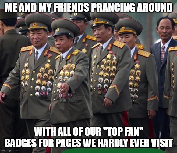 Top Fan badges | ME AND MY FRIENDS PRANCING AROUND; WITH ALL OF OUR "TOP FAN" BADGES FOR PAGES WE HARDLY EVER VISIT | image tagged in top fan,korean generals,funny,facebook,badges,social media | made w/ Imgflip meme maker