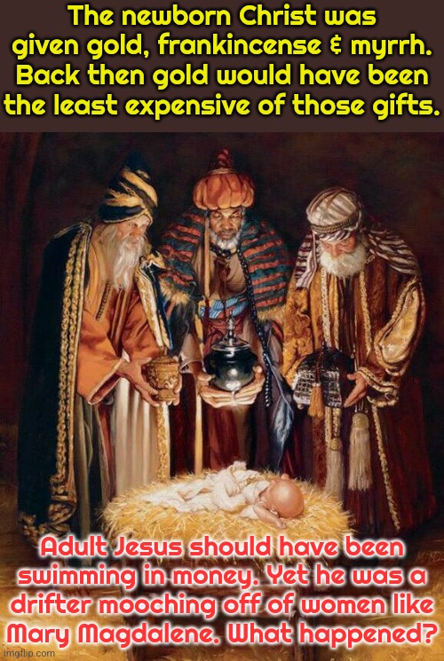 Did his parents squander all of it!? | The newborn Christ was given gold, frankincense & myrrh. Back then gold would have been the least expensive of those gifts. Adult Jesus should have been
swimming in money. Yet he was a
drifter mooching off of women like
Mary Magdalene. What happened? | image tagged in three wise men,wealth,bible,i am once again asking for your financial support | made w/ Imgflip meme maker