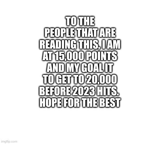 TO THE PEOPLE THAT ARE READING THIS, I AM AT 15,000 POINTS AND MY GOAL IT TO GET TO 20,000 BEFORE 2023 HITS. 
HOPE FOR THE BEST | made w/ Imgflip meme maker