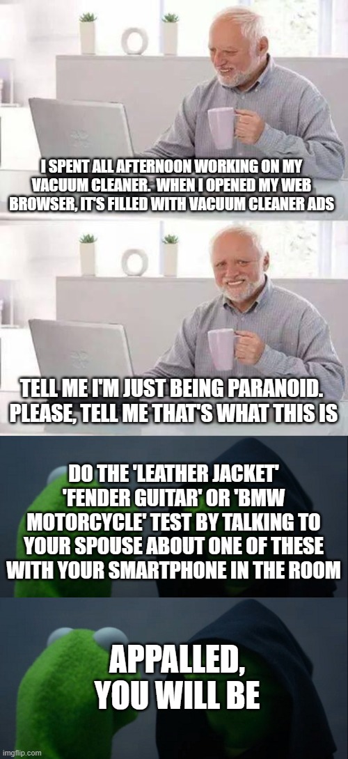it's not paranoia | I SPENT ALL AFTERNOON WORKING ON MY VACUUM CLEANER.  WHEN I OPENED MY WEB BROWSER, IT'S FILLED WITH VACUUM CLEANER ADS; TELL ME I'M JUST BEING PARANOID.  PLEASE, TELL ME THAT'S WHAT THIS IS; DO THE 'LEATHER JACKET' 'FENDER GUITAR' OR 'BMW MOTORCYCLE' TEST BY TALKING TO YOUR SPOUSE ABOUT ONE OF THESE WITH YOUR SMARTPHONE IN THE ROOM; APPALLED, YOU WILL BE | image tagged in memes,hide the pain harold,evil kermit | made w/ Imgflip meme maker