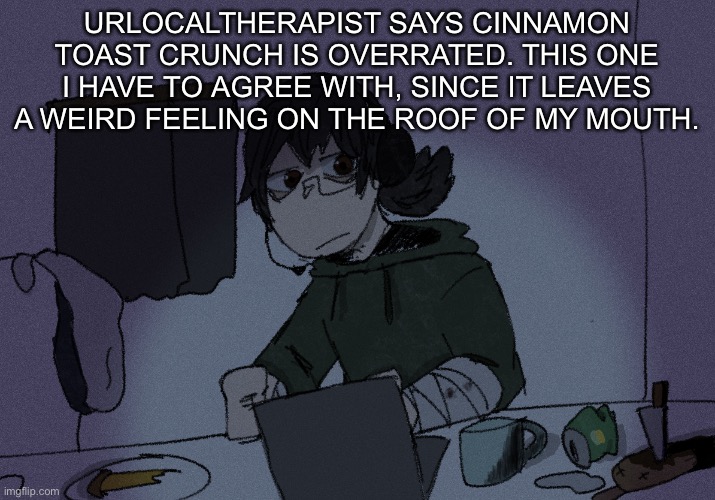 more hot takes y’all come on | URLOCALTHERAPIST SAYS CINNAMON TOAST CRUNCH IS OVERRATED. THIS ONE I HAVE TO AGREE WITH, SINCE IT LEAVES A WEIRD FEELING ON THE ROOF OF MY MOUTH. | image tagged in randumb radio channel | made w/ Imgflip meme maker