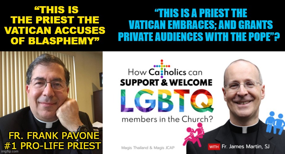 “THIS IS A PRIEST THE VATICAN EMBRACES; AND GRANTS PRIVATE AUDIENCES WITH THE POPE”? “THIS IS THE PRIEST THE VATICAN ACCUSES OF BLASPHEMY”; FR. FRANK PAVONE
#1 PRO-LIFE PRIEST | made w/ Imgflip meme maker