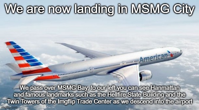 American Airlines Jet | We are now landing in MSMG City; We pass over MSMG Bay, to our left you can see Hanmattan and famous landmarks such as the Hellfire State Building and the Twin Towers of the Imgflip Trade Center as we descend into the airport | image tagged in american airlines jet | made w/ Imgflip meme maker