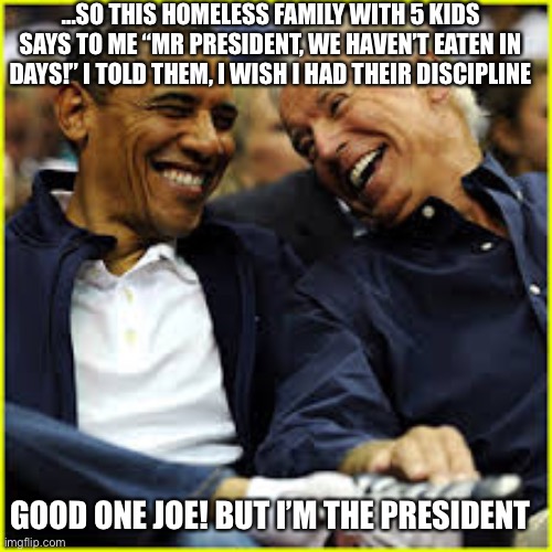 …SO THIS HOMELESS FAMILY WITH 5 KIDS SAYS TO ME “MR PRESIDENT, WE HAVEN’T EATEN IN DAYS!” I TOLD THEM, I WISH I HAD THEIR DISCIPLINE; GOOD ONE JOE! BUT I’M THE PRESIDENT | image tagged in joe biden | made w/ Imgflip meme maker