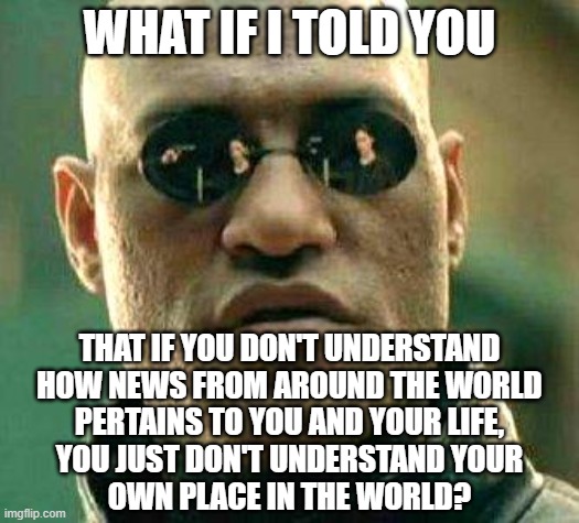 You affect the world, and the world affects you. That is not a "globalist" conspiracy. It's just cause and effect. | WHAT IF I TOLD YOU; THAT IF YOU DON'T UNDERSTAND
HOW NEWS FROM AROUND THE WORLD
PERTAINS TO YOU AND YOUR LIFE,
YOU JUST DON'T UNDERSTAND YOUR
OWN PLACE IN THE WORLD? | image tagged in what if i told you,news,the world,globalist,relevant,planet earth | made w/ Imgflip meme maker