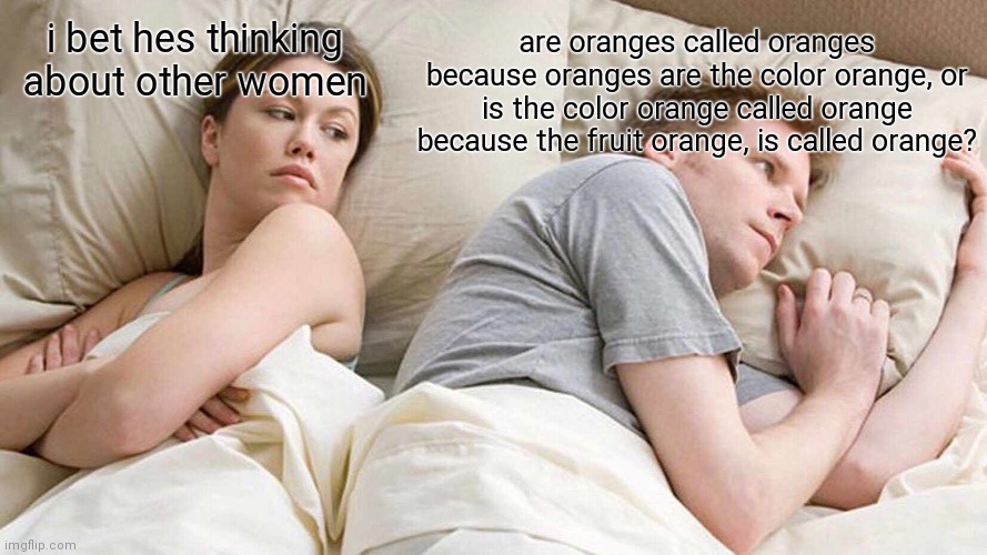 I Bet He's Thinking About Other Women Meme | are oranges called oranges because oranges are the color orange, or is the color orange called orange because the fruit orange, is called orange? i bet hes thinking about other women | image tagged in memes,i bet he's thinking about other women | made w/ Imgflip meme maker