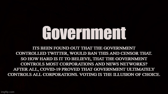 Statism | Government; ITS BEEN FOUND OUT THAT THE GOVERNMENT CONTROLLED TWITTER, WOULD BAN THIS AND CENSOR THAT. SO HOW HARD IS IT TO BELIEVE, THAT THE GOVERNMENT CONTROLS MOST CORPORATIONS AND NEWS NETWORKS? AFTER ALL, COVID-19 PROVED THAT GOVERNMENT ULTIMATELY CONTROLS ALL CORPORATIONS. VOTING IS THE ILLUSION OF CHOICE. | image tagged in government,the state,authoritarianism,oligarchy,big brother,social media | made w/ Imgflip meme maker
