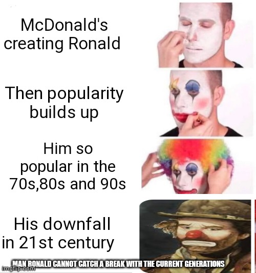 How Ronald McDonald rise up then fell down | McDonald's creating Ronald; Then popularity builds up; Him so popular in the 70s,80s and 90s; His downfall in 21st century; MAN RONALD CANNOT CATCH A BREAK WITH THE CURRENT GENERATIONS | image tagged in memes,clown applying makeup,funny memes | made w/ Imgflip meme maker