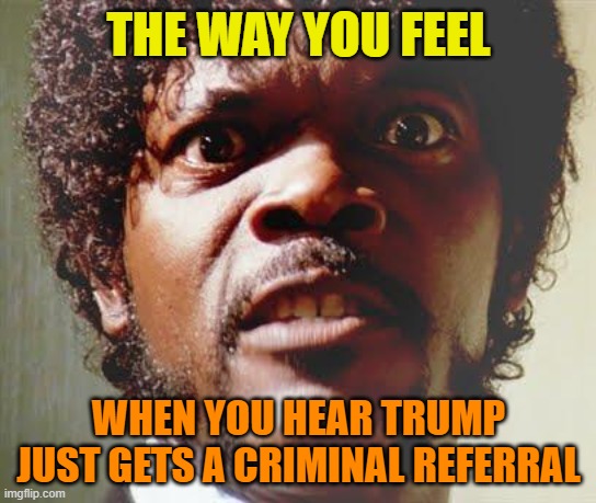 Lock Trump up already | THE WAY YOU FEEL; WHEN YOU HEAR TRUMP JUST GETS A CRIMINAL REFERRAL | image tagged in donald trump,maga,political meme,crook,criminal | made w/ Imgflip meme maker