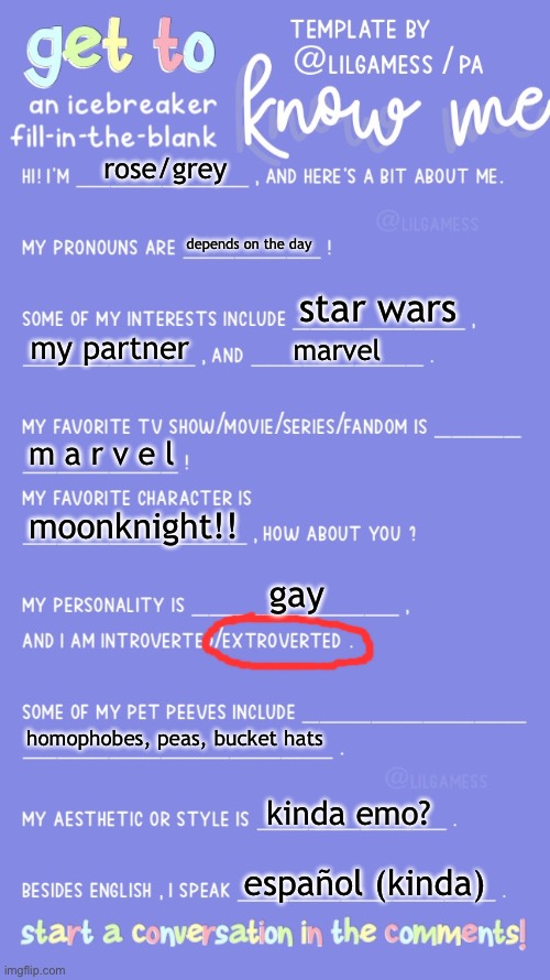 i haven’t done one yet but with all the new users it’s good to have out there (ik most of u know me) | rose/grey; depends on the day; star wars; my partner; marvel; m a r v e l; moonknight!! gay; homophobes, peas, bucket hats; kinda emo? español (kinda) | image tagged in get to know fill in the blank,gay,rose | made w/ Imgflip meme maker