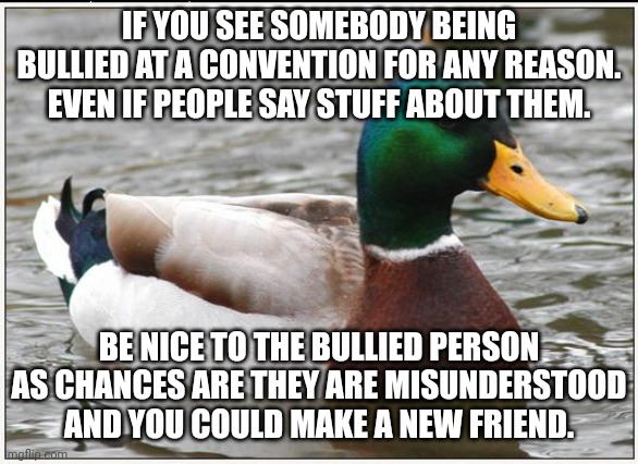 Convention bullying is not acceptable | IF YOU SEE SOMEBODY BEING BULLIED AT A CONVENTION FOR ANY REASON. EVEN IF PEOPLE SAY STUFF ABOUT THEM. BE NICE TO THE BULLIED PERSON AS CHANCES ARE THEY ARE MISUNDERSTOOD AND YOU COULD MAKE A NEW FRIEND. | image tagged in memes,actual advice mallard,comic con | made w/ Imgflip meme maker