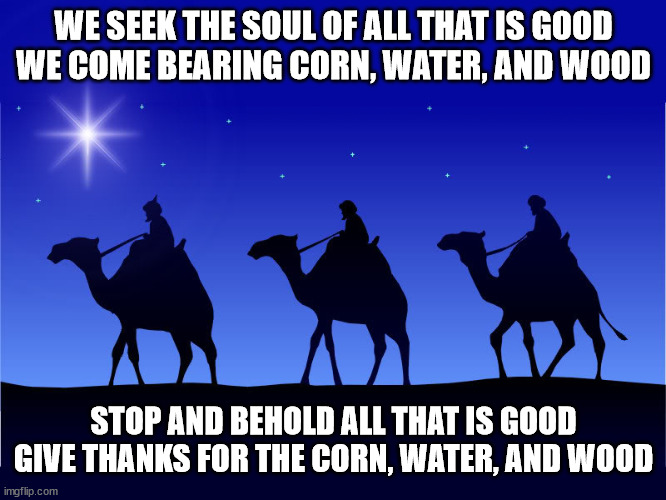 Three wise men | WE SEEK THE SOUL OF ALL THAT IS GOOD
WE COME BEARING CORN, WATER, AND WOOD; STOP AND BEHOLD ALL THAT IS GOOD
GIVE THANKS FOR THE CORN, WATER, AND WOOD | image tagged in three wise men | made w/ Imgflip meme maker