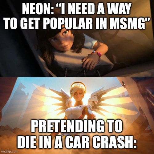 Overwatch Mercy Meme | NEON: “I NEED A WAY TO GET POPULAR IN MSMG”; PRETENDING TO DIE IN A CAR CRASH: | image tagged in overwatch mercy meme | made w/ Imgflip meme maker