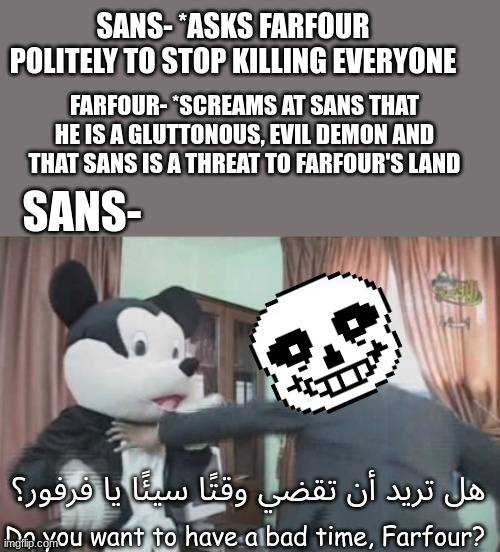 Sans Vs Farfour | SANS- *ASKS FARFOUR POLITELY TO STOP KILLING EVERYONE; FARFOUR- *SCREAMS AT SANS THAT HE IS A GLUTTONOUS, EVIL DEMON AND THAT SANS IS A THREAT TO FARFOUR'S LAND; SANS-; هل تريد أن تقضي وقتًا سيئًا يا فرفور؟; Do you want to have a bad time, Farfour? | image tagged in farfour getting beat to death,sans,palestine,tomorrow's pioneers,arabic | made w/ Imgflip meme maker