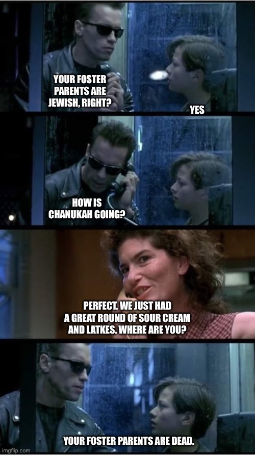 Terminator 2 phone booth | YES; YOUR FOSTER PARENTS ARE JEWISH, RIGHT? HOW IS CHANUKAH GOING? PERFECT. WE JUST HAD A GREAT ROUND OF SOUR CREAM AND LATKES. WHERE ARE YOU? YOUR FOSTER PARENTS ARE DEAD. | image tagged in terminator 2 phone booth,Jewdank | made w/ Imgflip meme maker